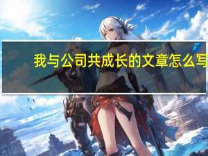 我与公司共成长的文章怎么写（我与公司共成长的文章）