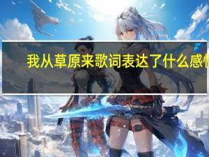 我从草原来歌词表达了什么感情（我从草原来歌词）