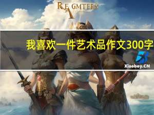 我喜欢一件艺术品作文300字（我喜欢一件艺术品作文）