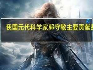 我国元代科学家郭守敬主要贡献是在（我国元代科学家郭守敬主要贡献在）
