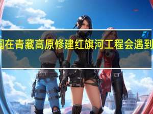 我国在青藏高原修建红旗河工程会遇到哪些困难