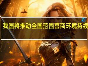 我国将推动全国范围营商环境持续改善