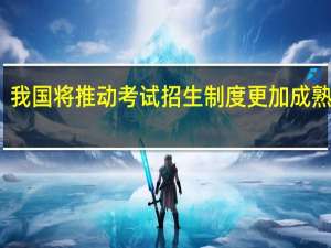 我国将推动考试招生制度更加成熟定型