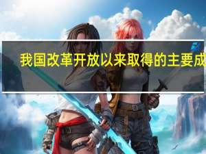 我国改革开放以来取得的主要成就（我国改革开放以来所取得的成就有哪些）
