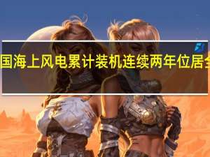 我国海上风电累计装机连续两年位居全球首位