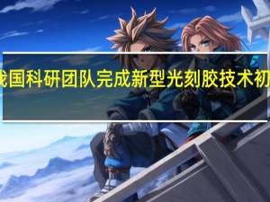 我国科研团队完成新型光刻胶技术初步验证：为EUV光刻胶开发做技术储备