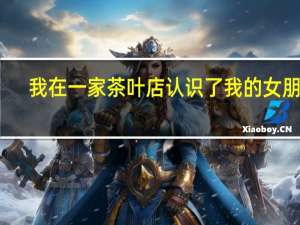 我在一家茶叶店认识了我的女朋友