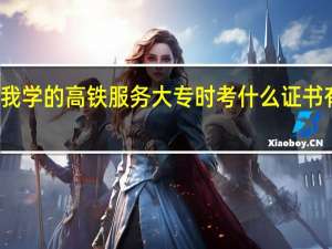我学的高铁服务 大专时考什么证书有大用