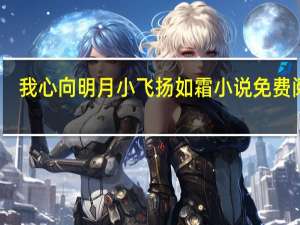 我心向明月小飞扬如霜小说免费阅读（我心向明月）