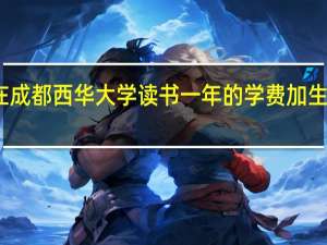 我想问一下在成都西华大学读书一年的学费加生活费大概要多少钱.