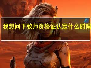 我想问下教师资格证认定什么时候开始