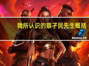我所认识的蔡孑民先生概括（我所认识的蔡孑民先生）