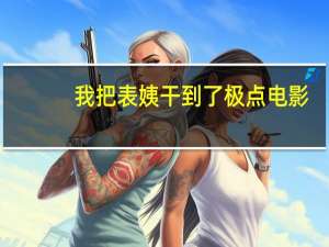 我把表姨干到了极点电影（我把表姨干到了极点）