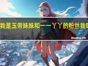 我是玉帝妹妹和一一丫丫的粉丝我叫莹莹（我是玉帝小舅子）