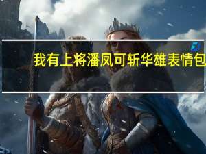 我有上将潘凤可斩华雄表情包（我有上将潘凤可斩华雄）