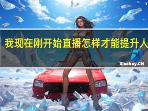 我现在刚开始直播 怎样才能提升人气呢（我现在刚开始直播 怎样才能提升人气）