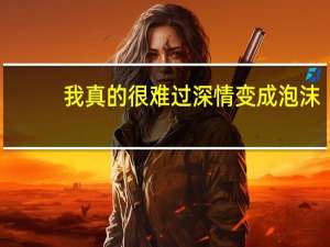 我真的很难过深情变成泡沫（我真的很）