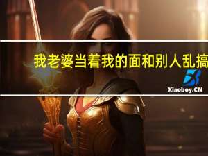 我老婆当着我的面和别人乱搞