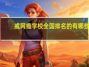 戒网瘾学校全国排名的有哪些