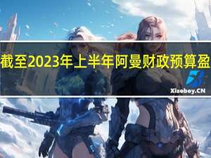 截至2023年上半年阿曼财政预算盈余为6.56亿阿曼里亚尔
