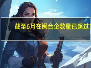 截至6月在闽台企数量已超过1.2万家