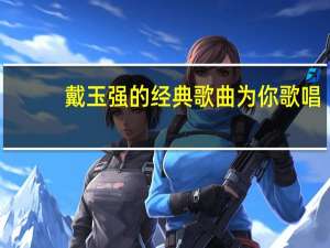 戴玉强的经典歌曲为你歌唱（戴玉强的全部歌曲）