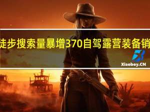 户外徒步搜索量暴增370% 自驾露营装备销量增超160%