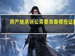 房产继承诉讼需要准备哪些证据