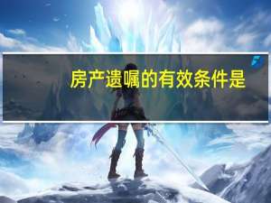 房产遗嘱的有效条件是（房产遗嘱的有效条件）
