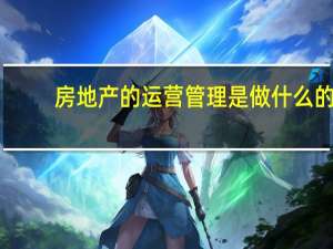 房地产的运营管理是做什么的（房地产运营是做什么的）