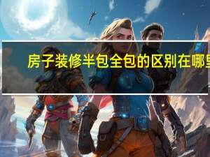 房子装修半包全包的区别在哪里