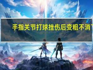 手指关节打球挫伤后变粗不消了（手指挫伤后关节变粗怎么办）