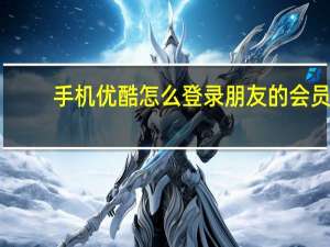 手机优酷怎么登录朋友的会员（一个优酷会员可以登录几个手机呢）