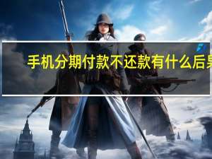 手机分期付款不还款有什么后果（手机分期付款）