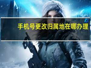 手机号更改归属地在哪办理（手机号更改归属地）