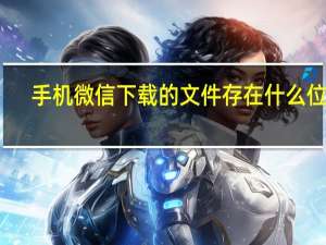 手机微信下载的文件存在什么位置（手机微信下载的文件保存在哪里）