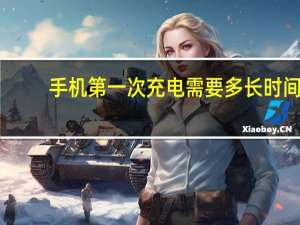手机第一次充电需要多长时间（手机第一次充电要多久）