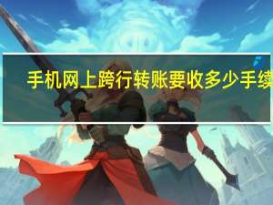 手机网上跨行转账要收多少手续费（网上跨行转账要收多少手续费）