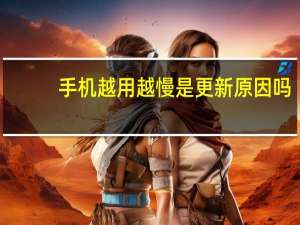 手机越用越慢是更新原因吗（手机越用越慢怎么办）