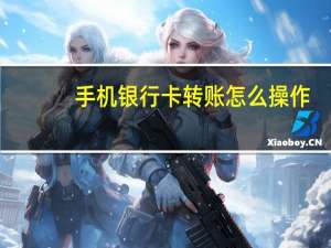 手机银行卡转账怎么操作（手机银行卡转账怎么转啊）