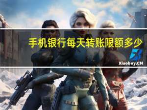 手机银行每天转账限额多少（手机银行每天转账限额是多少）