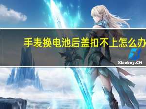 手表换电池后盖扣不上怎么办