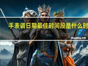 手表调日期最佳时间段是什么时候（手表调日期最佳时间）