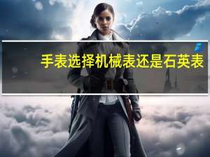 手表选择机械表还是石英表（手表是机械表好还是石英表好）