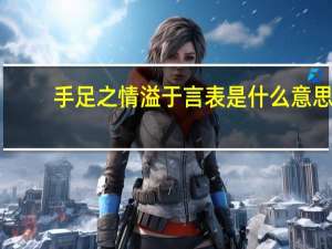 手足之情溢于言表是什么意思（溢于言表是什么意思）