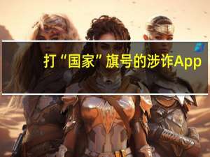 打“国家”旗号的涉诈App，折射手机应用市场乱象 到底什么情况嘞