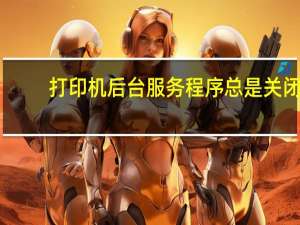 打印机后台服务程序总是关闭（打印机后台服务程序）
