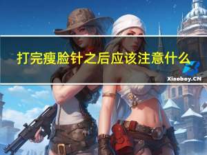 打完瘦脸针之后应该注意什么（打完瘦脸针后注意事项有什么）