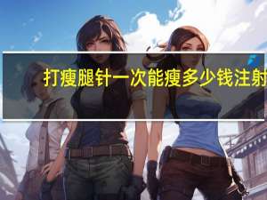 打瘦腿针一次能瘦多少钱 注射瘦腿针效果怎么样一针要多少钱