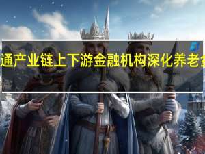 打通产业链上下游 金融机构深化养老金融布局